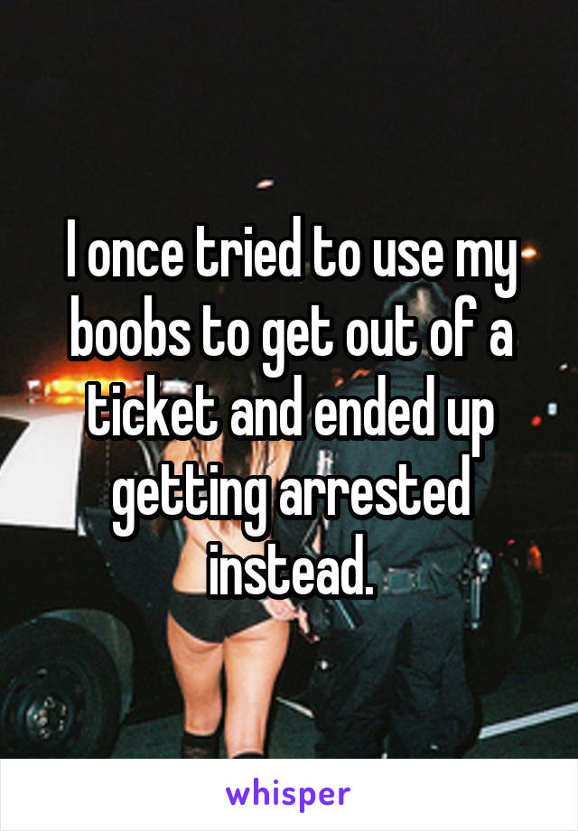 I once tried to use my boobs to get out of a ticket and ended up getting arrested instead.
