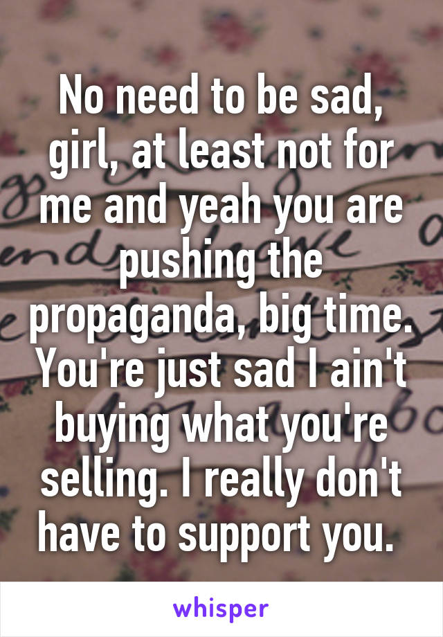 No need to be sad, girl, at least not for me and yeah you are pushing the propaganda, big time. You're just sad I ain't buying what you're selling. I really don't have to support you. 