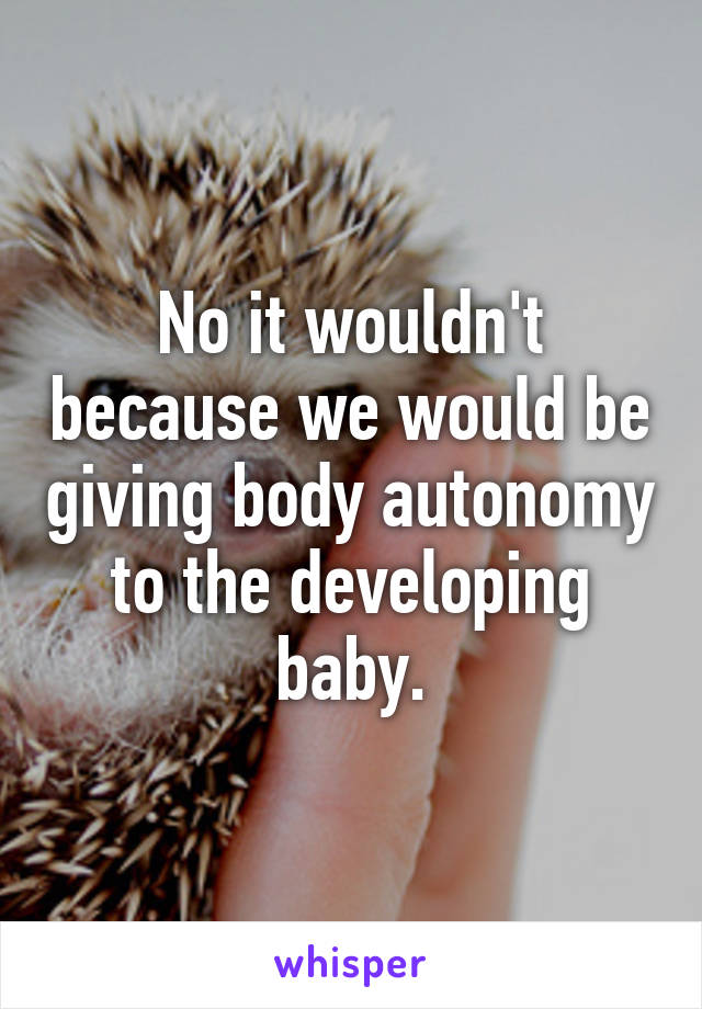 No it wouldn't because we would be giving body autonomy to the developing baby.