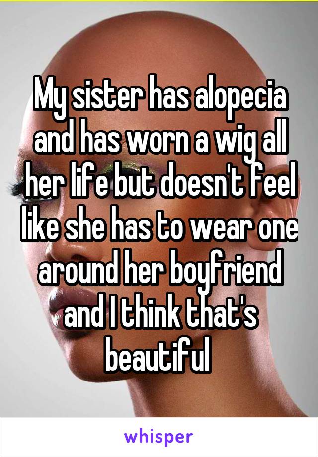 My sister has alopecia and has worn a wig all her life but doesn't feel like she has to wear one around her boyfriend and I think that's beautiful 