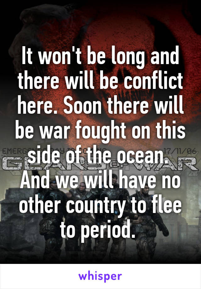 It won't be long and there will be conflict here. Soon there will be war fought on this side of the ocean. 
And we will have no other country to flee to period. 