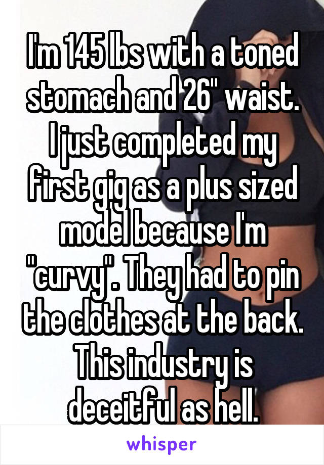I'm 145 lbs with a toned stomach and 26" waist. I just completed my first gig as a plus sized model because I'm "curvy". They had to pin the clothes at the back. This industry is deceitful as hell.