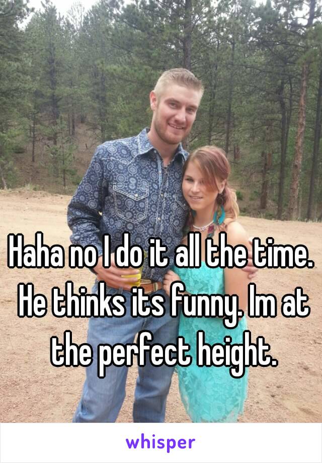 Haha no I do it all the time. He thinks its funny. Im at the perfect height.