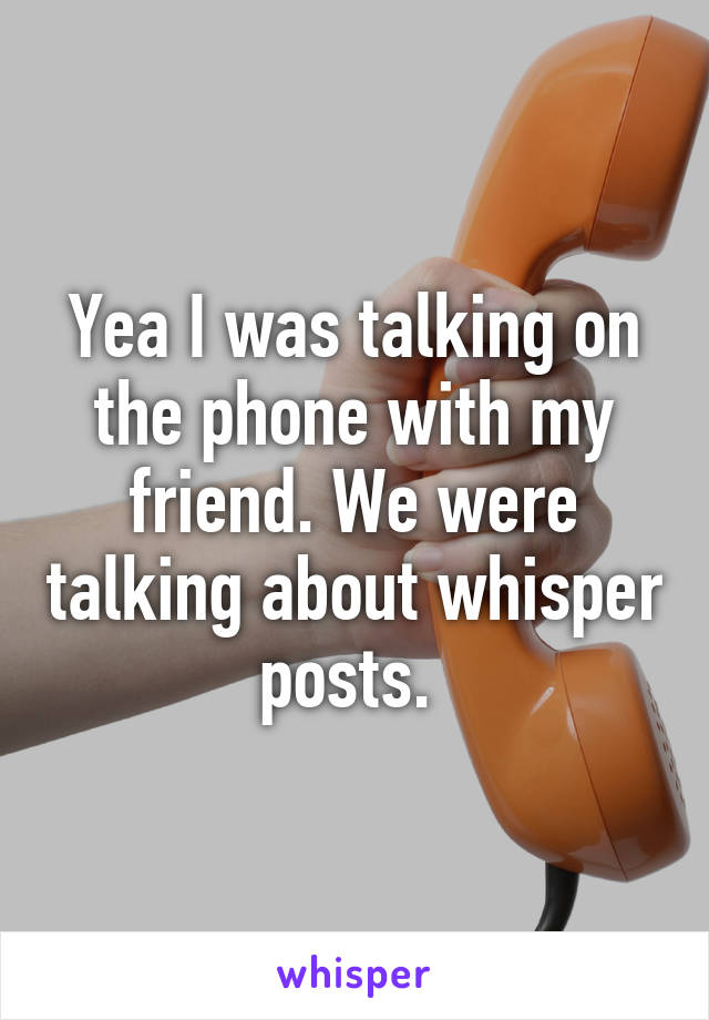 Yea I was talking on the phone with my friend. We were talking about whisper posts. 