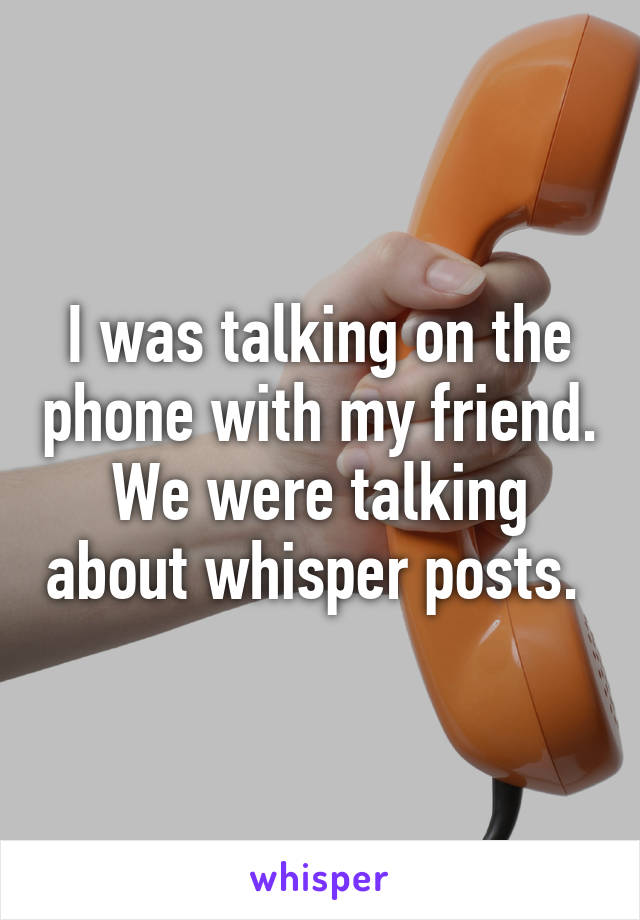 I was talking on the phone with my friend. We were talking about whisper posts. 