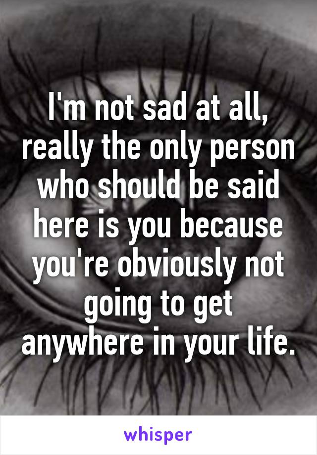 I'm not sad at all, really the only person who should be said here is you because you're obviously not going to get anywhere in your life.