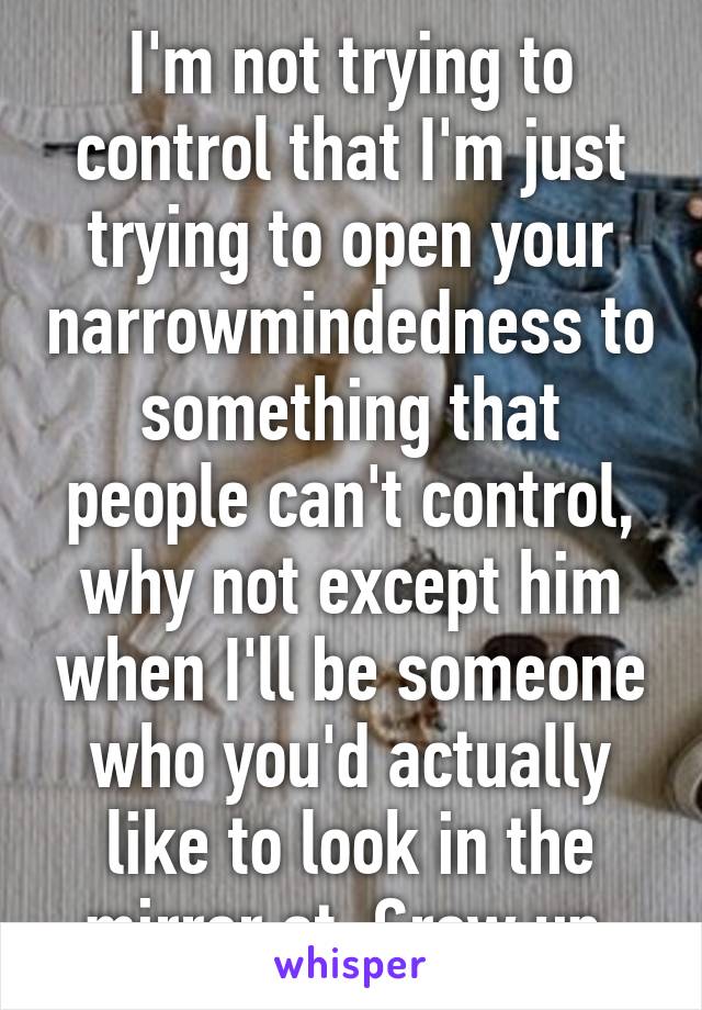 I'm not trying to control that I'm just trying to open your narrowmindedness to something that people can't control, why not except him when I'll be someone who you'd actually like to look in the mirror at. Grow up.