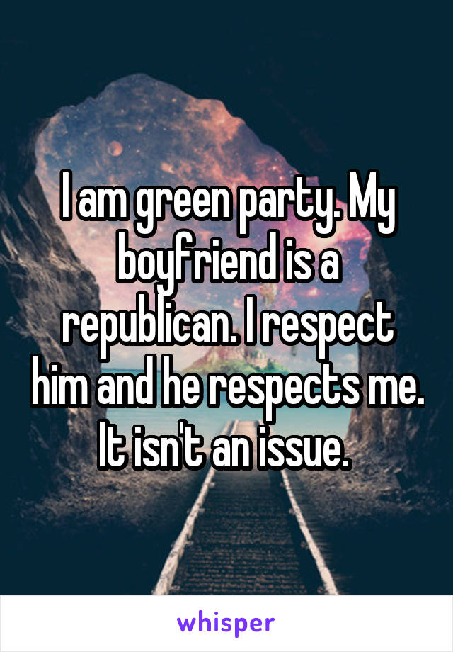 I am green party. My boyfriend is a republican. I respect him and he respects me. It isn't an issue. 