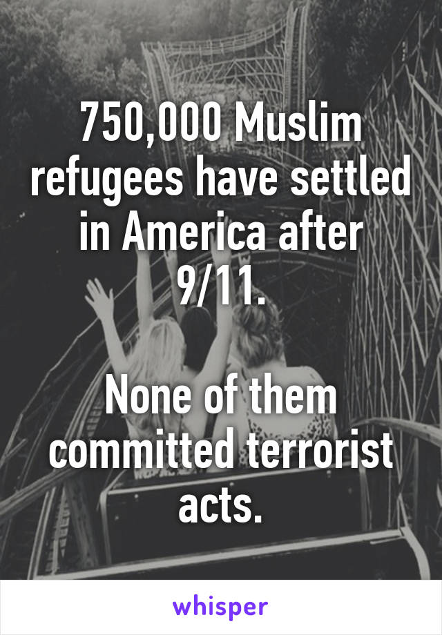 750,000 Muslim refugees have settled in America after 9/11.

None of them committed terrorist acts.