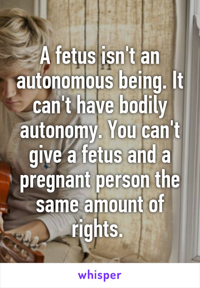 A fetus isn't an autonomous being. It can't have bodily autonomy. You can't give a fetus and a pregnant person the same amount of rights. 