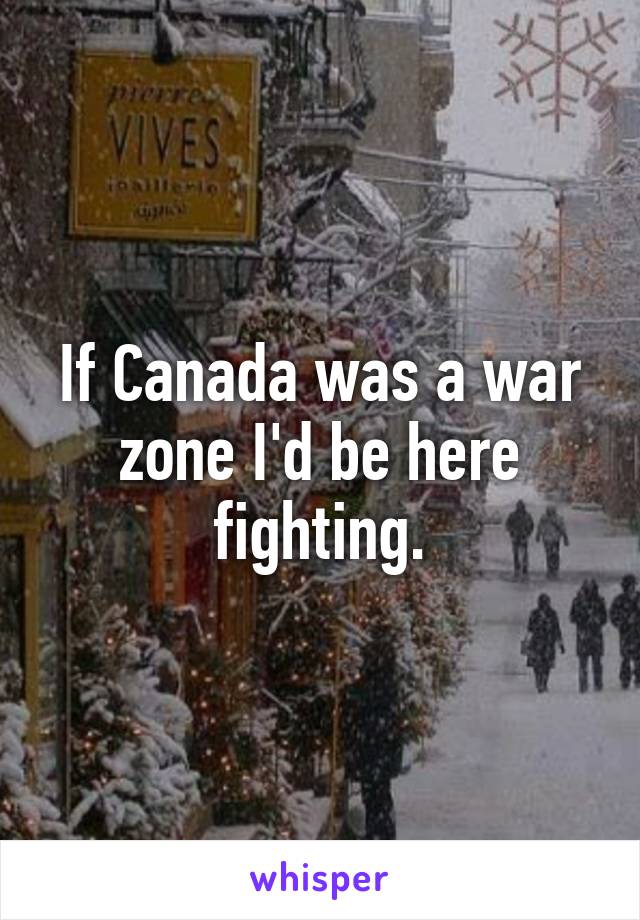 If Canada was a war zone I'd be here fighting.