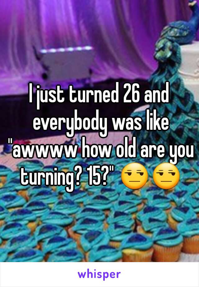I just turned 26 and everybody was like "awwww how old are you turning? 15?" 😒😒