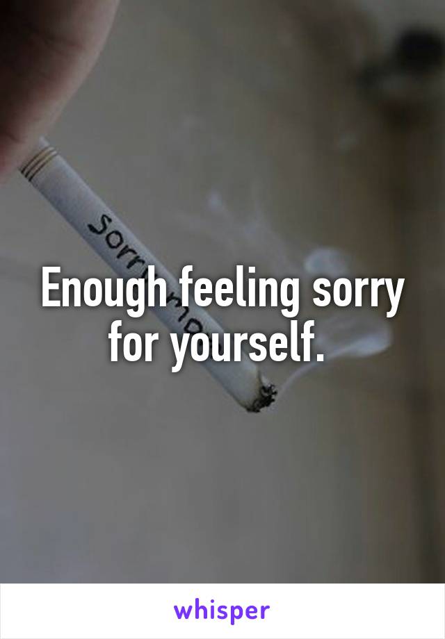 Enough feeling sorry for yourself. 