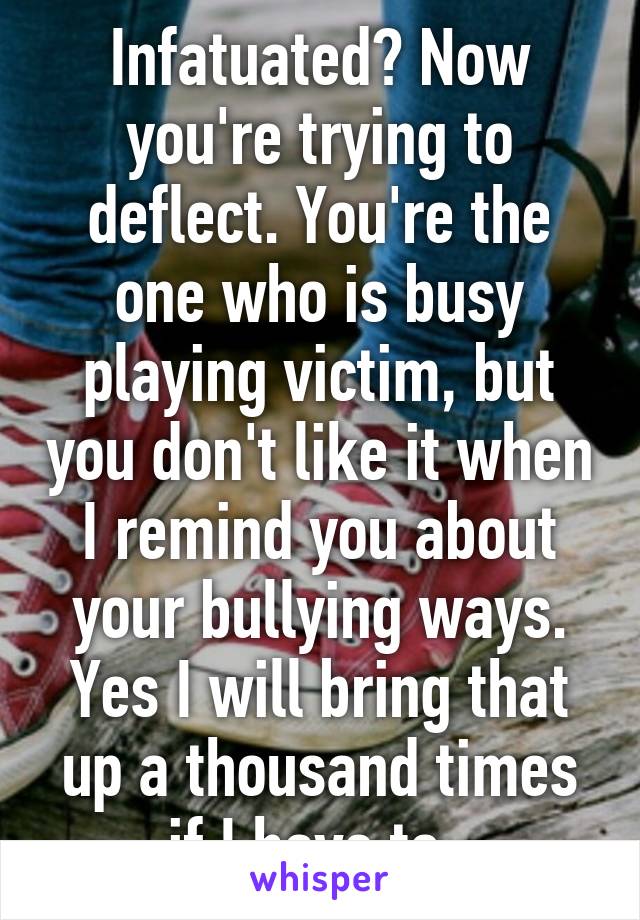 Infatuated? Now you're trying to deflect. You're the one who is busy playing victim, but you don't like it when I remind you about your bullying ways. Yes I will bring that up a thousand times if I have to. 