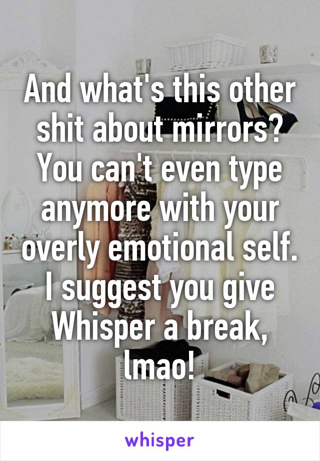 And what's this other shit about mirrors? You can't even type anymore with your overly emotional self. I suggest you give Whisper a break, lmao!