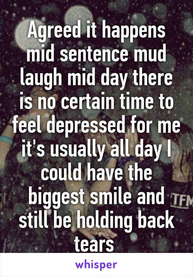 Agreed it happens mid sentence mud laugh mid day there is no certain time to feel depressed for me it's usually all day I could have the biggest smile and still be holding back tears 