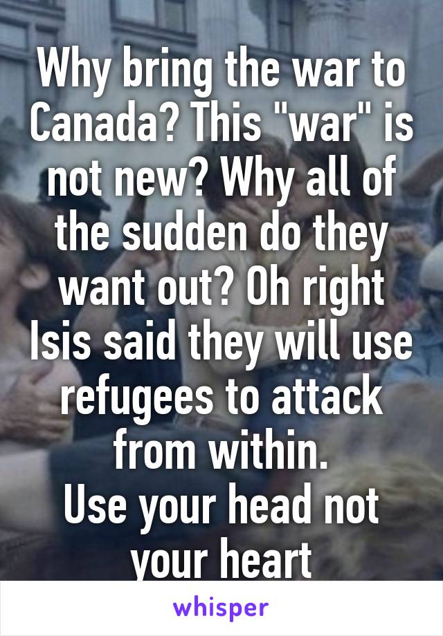 Why bring the war to Canada? This "war" is not new? Why all of the sudden do they want out? Oh right Isis said they will use refugees to attack from within.
Use your head not your heart
