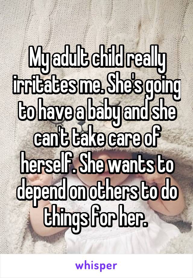 My adult child really irritates me. She's going to have a baby and she can't take care of herself. She wants to depend on others to do things for her. 