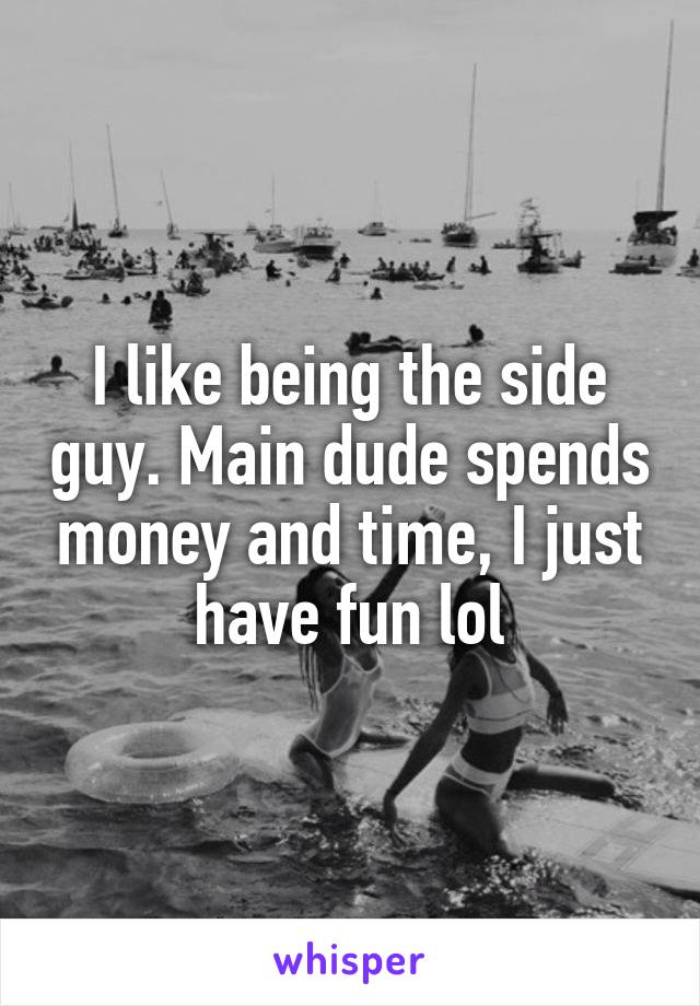I like being the side guy. Main dude spends money and time, I just have fun lol