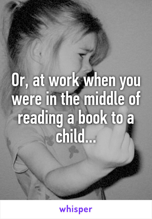 Or, at work when you were in the middle of reading a book to a child...