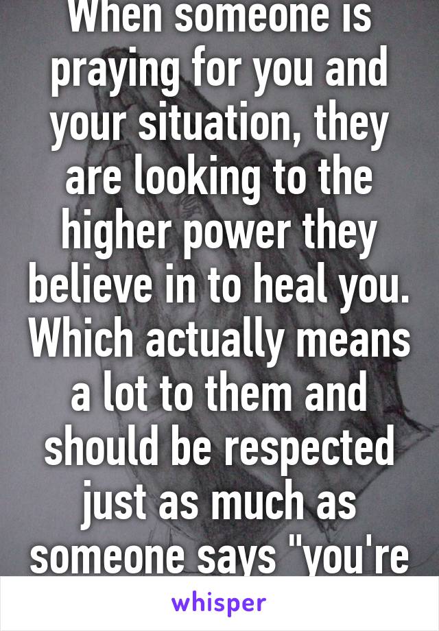 When someone is praying for you and your situation, they are looking to the higher power they believe in to heal you. Which actually means a lot to them and should be respected just as much as someone says "you're in my thoughts." 