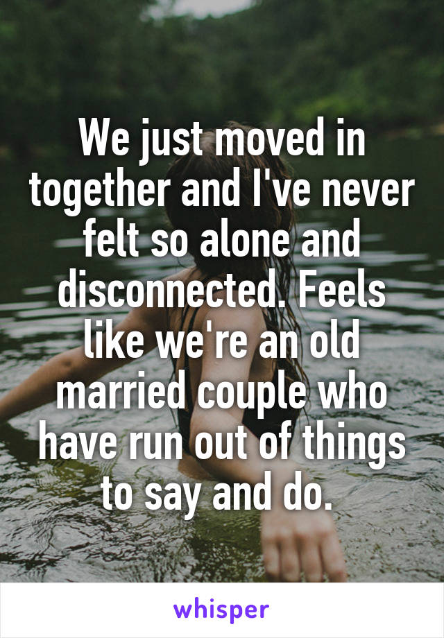 We just moved in together and I've never felt so alone and disconnected. Feels like we're an old married couple who have run out of things to say and do. 