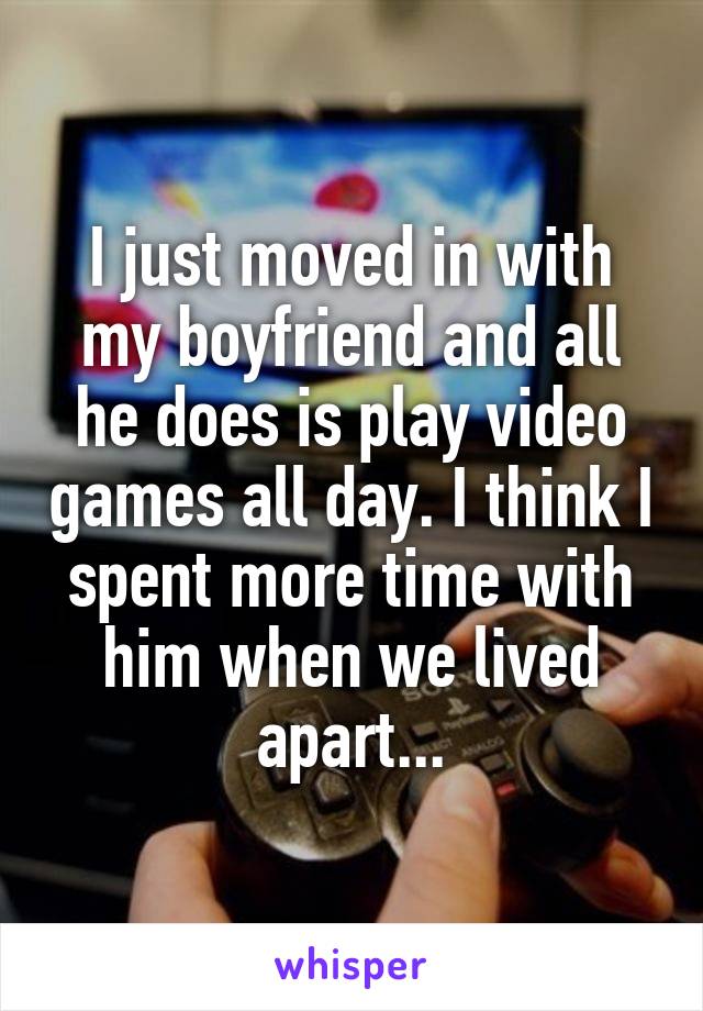 I just moved in with my boyfriend and all he does is play video games all day. I think I spent more time with him when we lived apart...