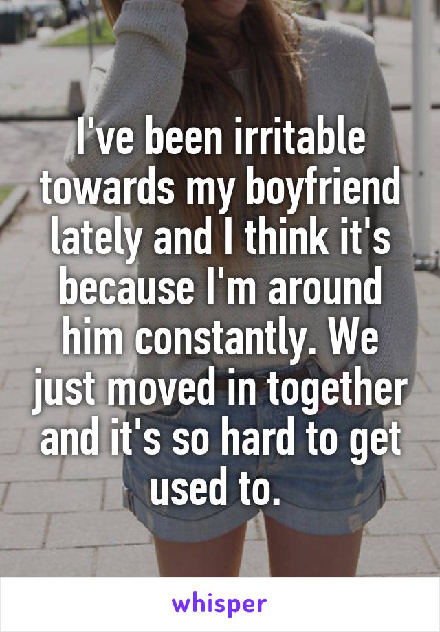 I've been irritable towards my boyfriend lately and I think it's because I'm around him constantly. We just moved in together and it's so hard to get used to. 