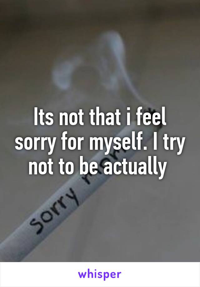 Its not that i feel sorry for myself. I try not to be actually 