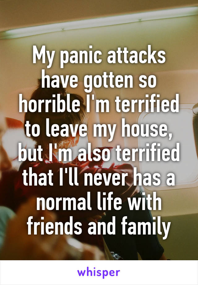 My panic attacks have gotten so horrible I'm terrified to leave my house, but I'm also terrified that I'll never has a normal life with friends and family
