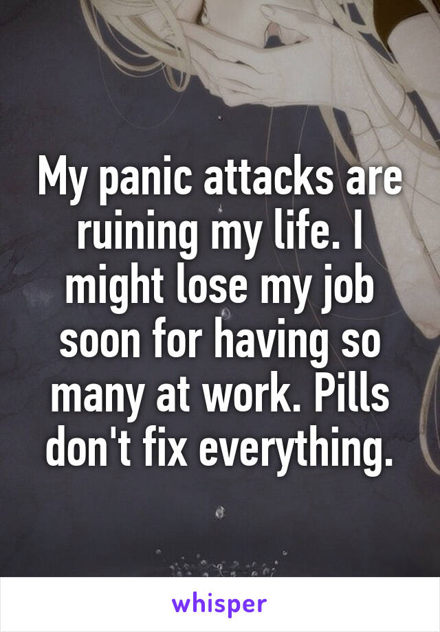 My panic attacks are ruining my life. I might lose my job soon for having so many at work. Pills don't fix everything.
