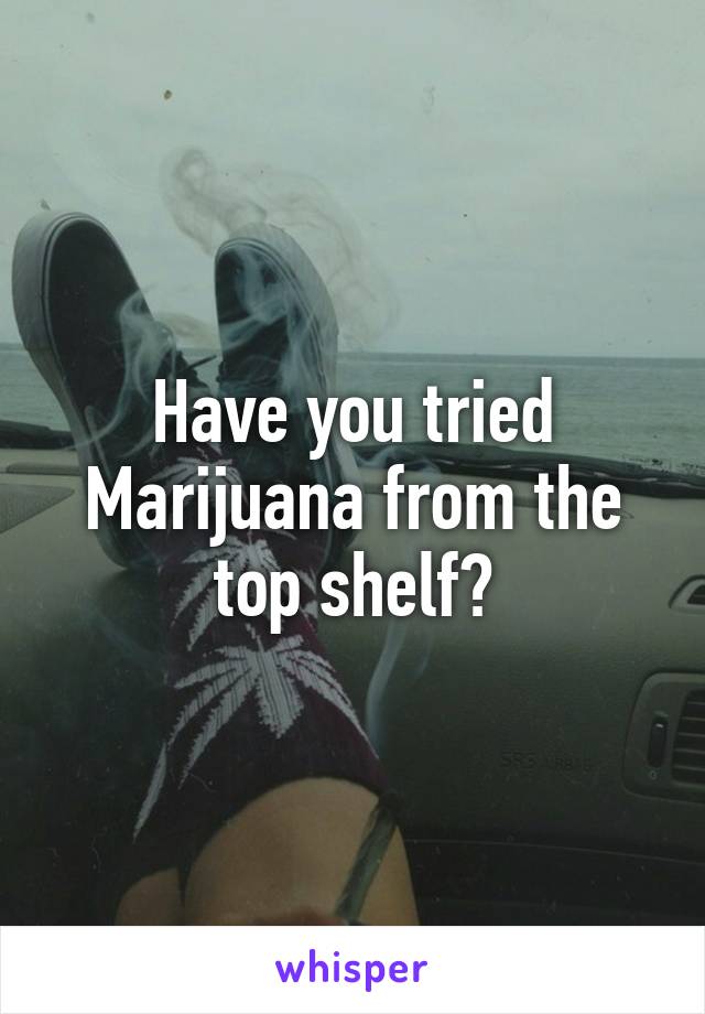 Have you tried Marijuana from the top shelf?