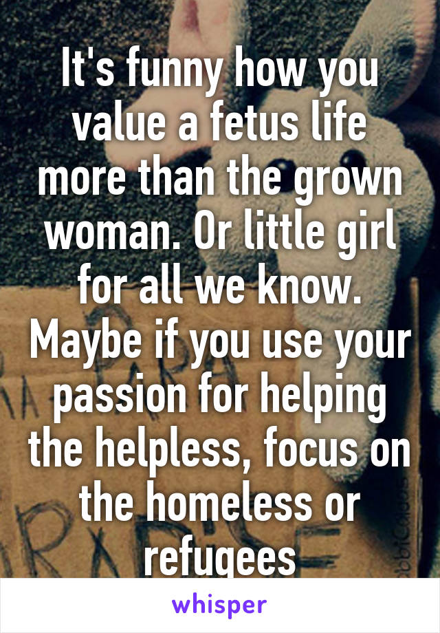 It's funny how you value a fetus life more than the grown woman. Or little girl for all we know. Maybe if you use your passion for helping the helpless, focus on the homeless or refugees