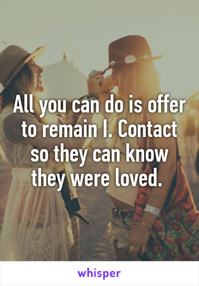All you can do is offer to remain I. Contact so they can know they were loved. 