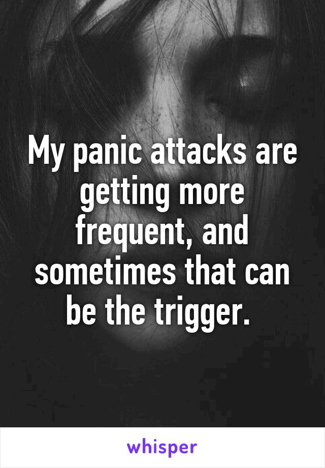 My panic attacks are getting more frequent, and sometimes that can be the trigger. 