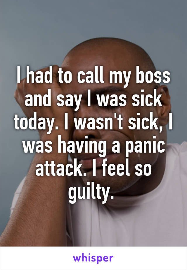 I had to call my boss and say I was sick today. I wasn't sick, I was having a panic attack. I feel so guilty. 