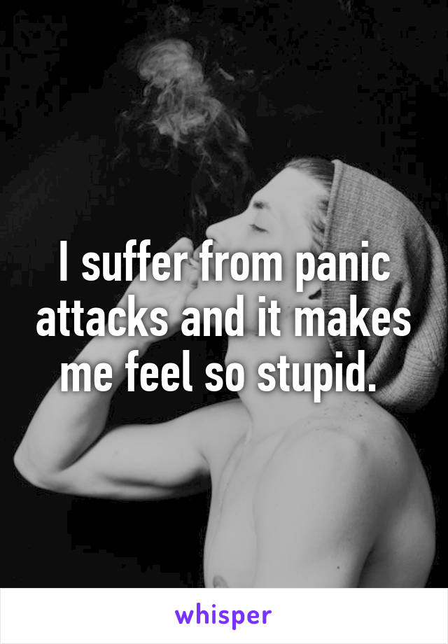 I suffer from panic attacks and it makes me feel so stupid. 