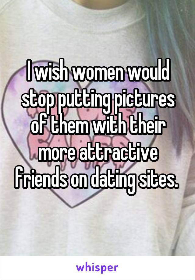 I wish women would stop putting pictures of them with their more attractive friends on dating sites. 
