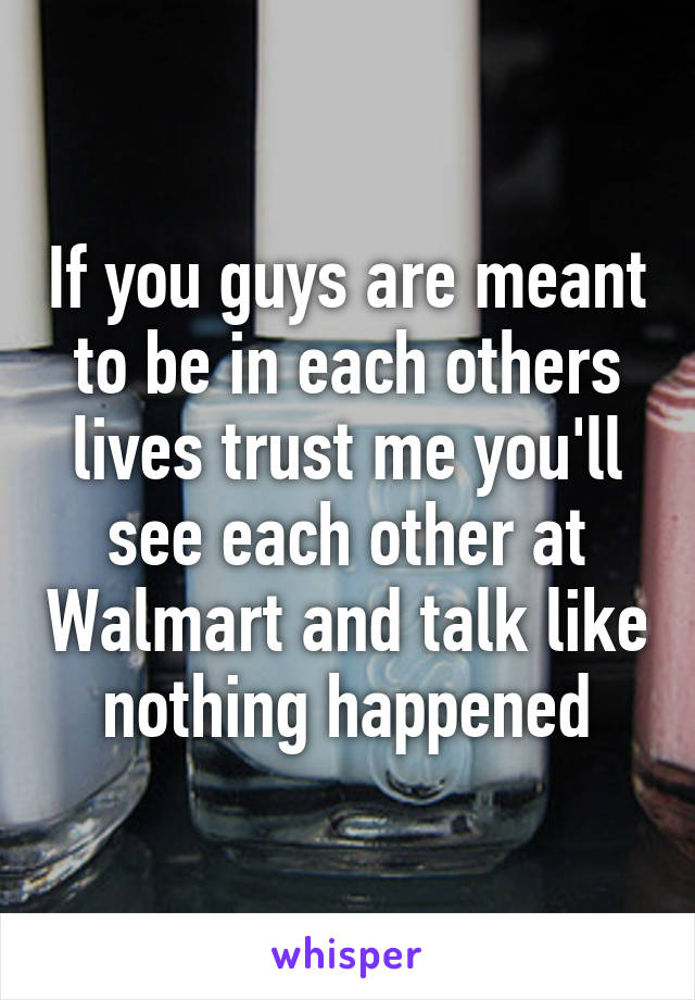 If you guys are meant to be in each others lives trust me you'll see each other at Walmart and talk like nothing happened