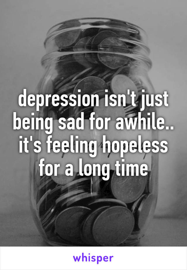 depression isn't just being sad for awhile.. it's feeling hopeless for a long time
