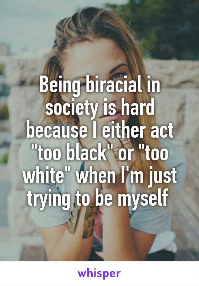 Being biracial in society is hard because I either act "too black" or "too white" when I'm just trying to be myself 