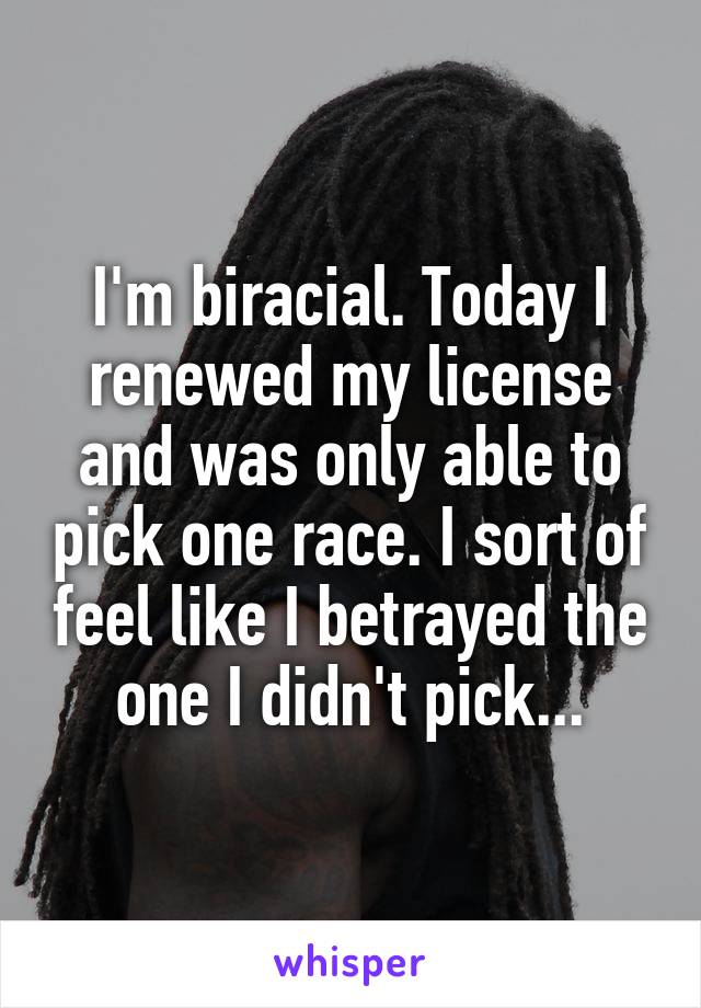 I'm biracial. Today I renewed my license and was only able to pick one race. I sort of feel like I betrayed the one I didn't pick...