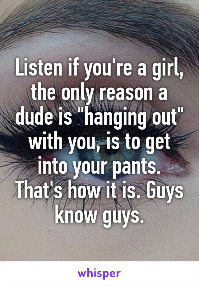 Listen if you're a girl, the only reason a dude is "hanging out" with you, is to get into your pants. That's how it is. Guys know guys.