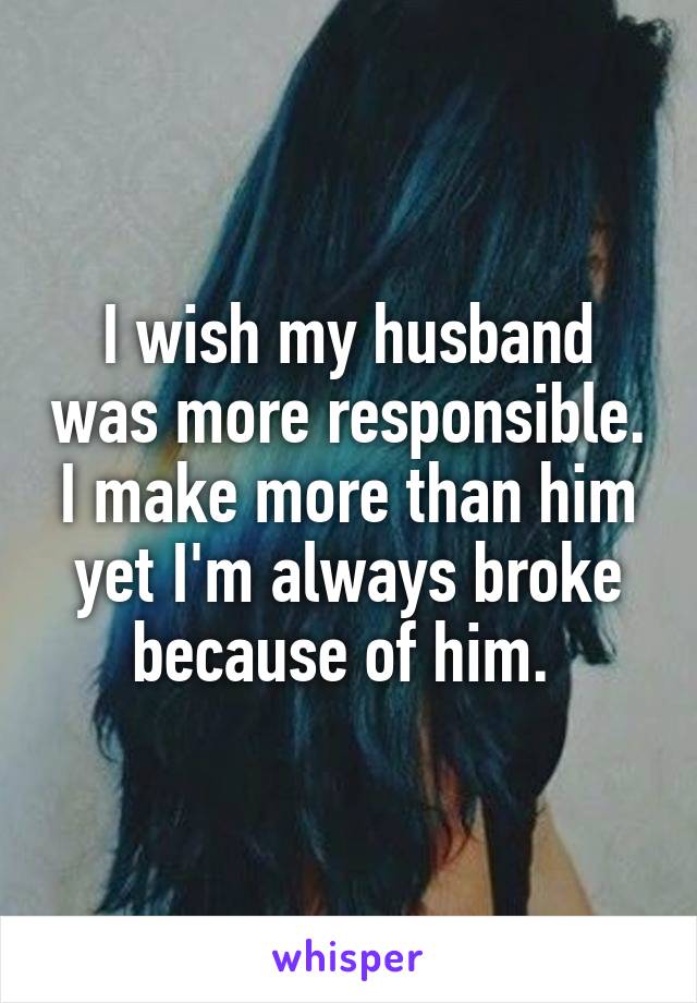 I wish my husband was more responsible. I make more than him yet I'm always broke because of him. 