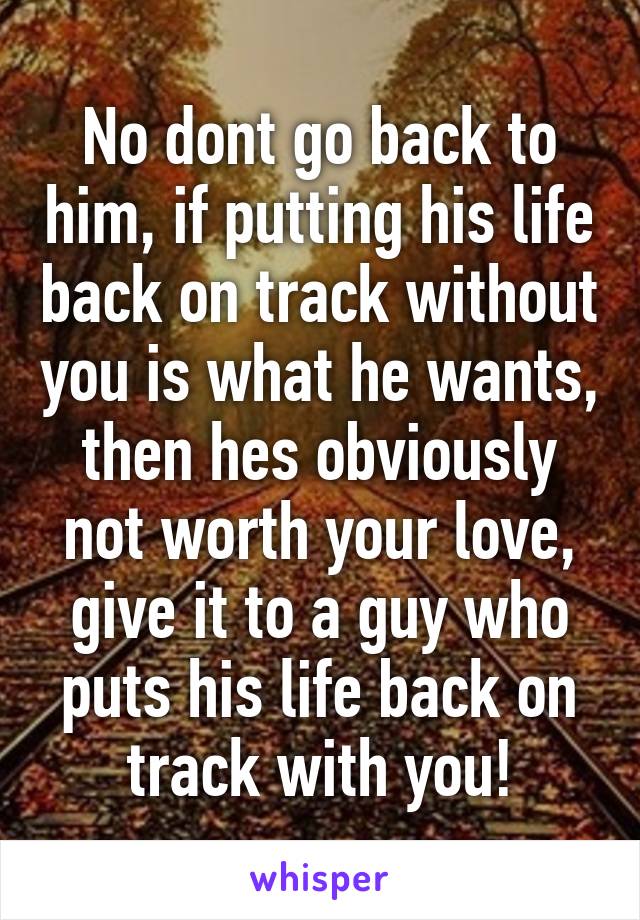 No dont go back to him, if putting his life back on track without you is what he wants, then hes obviously not worth your love, give it to a guy who puts his life back on track with you!