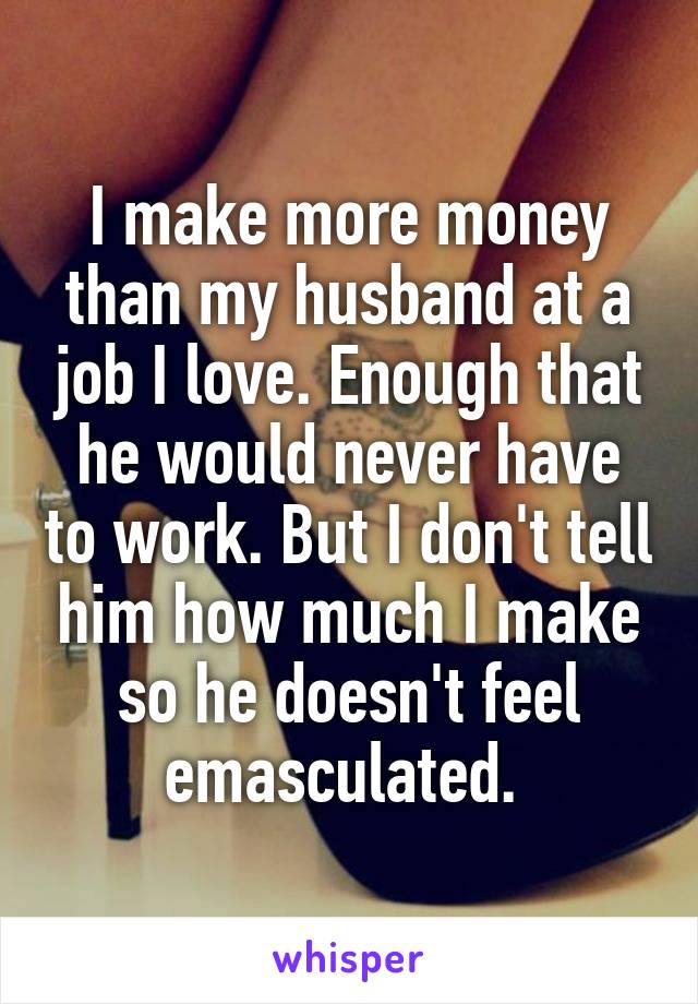 I make more money than my husband at a job I love. Enough that he would never have to work. But I don't tell him how much I make so he doesn't feel emasculated. 