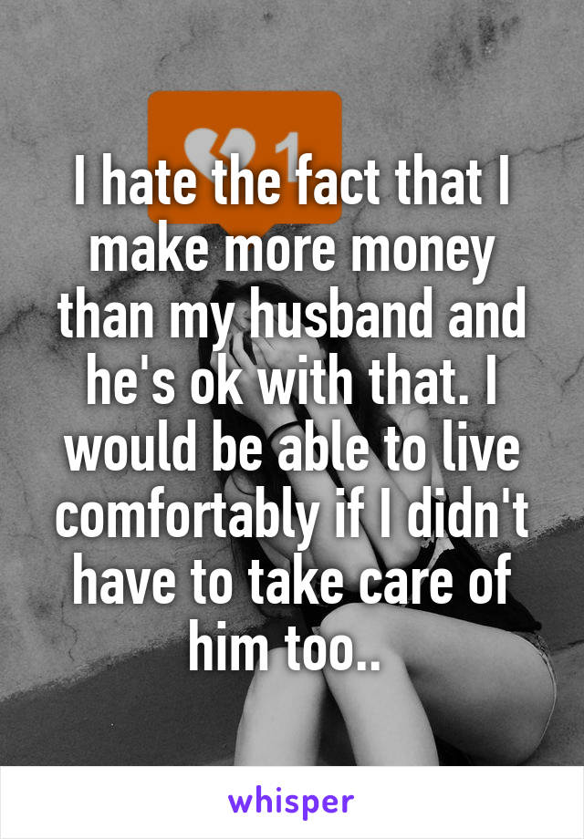 I hate the fact that I make more money than my husband and he's ok with that. I would be able to live comfortably if I didn't have to take care of him too.. 