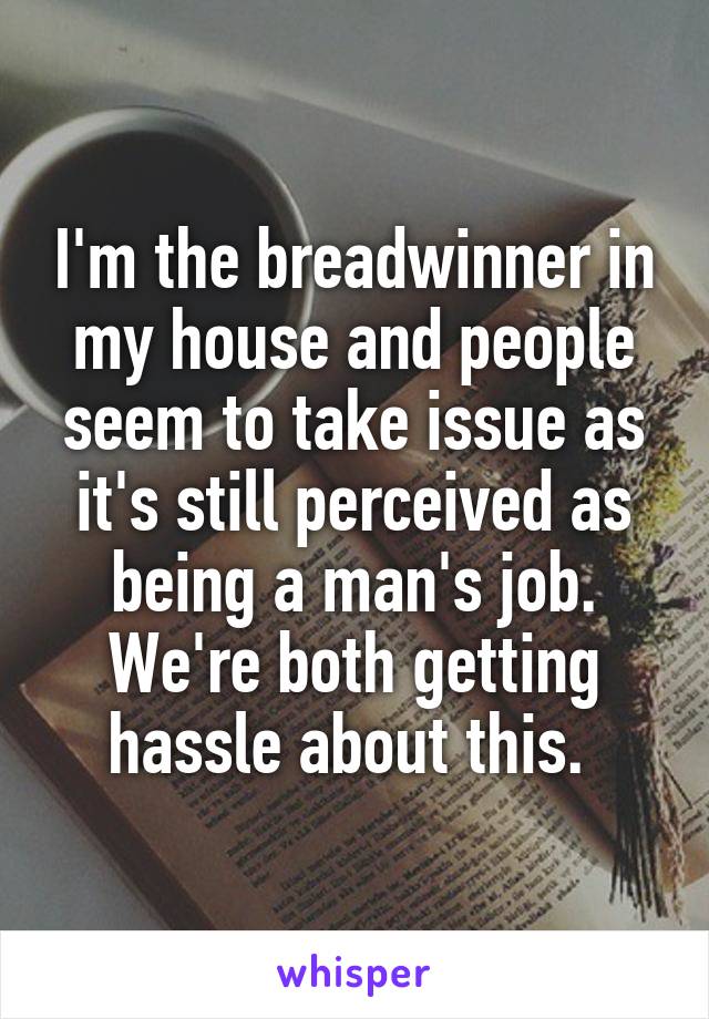 I'm the breadwinner in my house and people seem to take issue as it's still perceived as being a man's job. We're both getting hassle about this. 