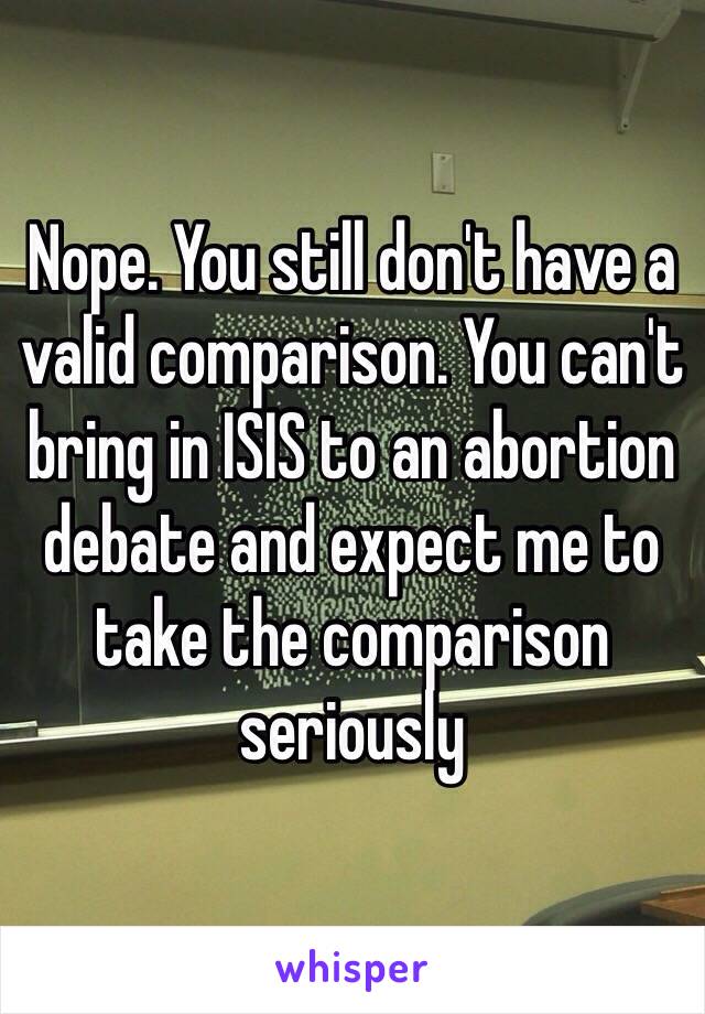 Nope. You still don't have a valid comparison. You can't bring in ISIS to an abortion debate and expect me to take the comparison seriously