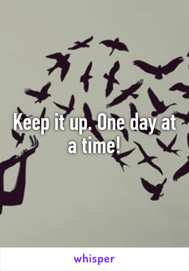 Keep it up. One day at a time!